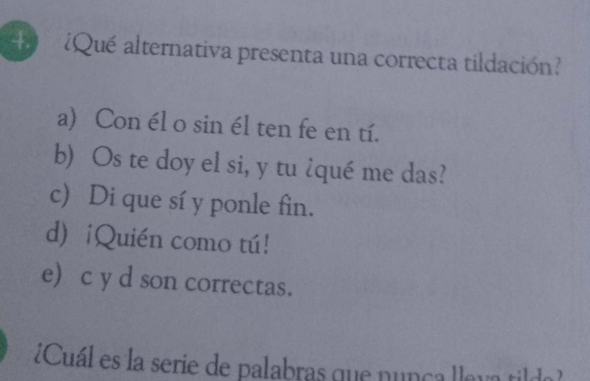 ¿Qué alternativa presenta una correcta tildación?
a) Con él o sin él ten fe en tí.
b) Os te doy el si, y tu ¿qué me das?
c) Di que sí y ponle fin.
d)¡Quién como tú!
e) c y d son correctas.
¿Cuál es la serie de palabras que nunça llau