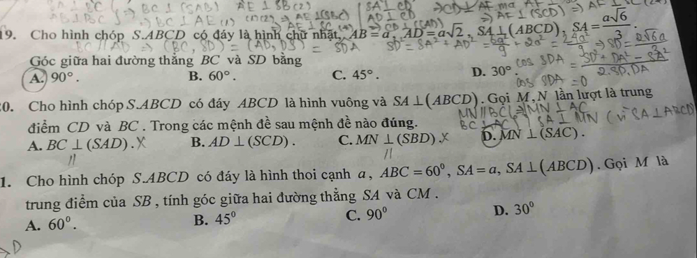 Cho hình chóp S. ABCD có đáy là hình chữ nhật, AB=a, AD=a√2 (ABCD), SA= asqrt(6)/3 
Góc giữa hai đường thẳng BC và SD bằng
A. 90°. B. 60°. C. 45°.
D. 30°
20. Cho hình chóp S. ABCD có đáy ABCD là hình vuông và SA⊥ (ABCD). Gọi M, N lần lượt là trung
điểm CD và BC. Trong các mệnh đề sau mệnh đề nào đúng.
A. BC⊥ (SAD) B. AD⊥ (SCD). C. MN⊥ (SBD).X D. MN⊥ (SAC). 
1. Cho hình chóp S. ABCD có đáy là hình thoi cạnh a, ABC=60^0, SA=a, SA⊥ (ABCD). Gọi M là
trung điểm của SB , tính góc giữa hai đường thẳng SA và CM.
A. 60°.
B. 45° C. 90° D. 30°