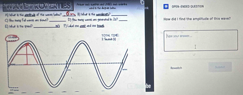 acteristics of Iansv WER TES Arower each question and LABEL each underling OPEN-ENDED QUESTION 
word in the diagram below Copy ink 
A) What is the amplitude of the waves below? _⑥_ B) What is the wavelongth?_ 
C) How many full waves are shown? _D) How many waves are generated in 2s?_ How did I find the amplitude of this wave? 
E) What is the speed? _ m/s F) Label one crest and one troueb 
|Type your answer... 
I 
Rewatch Submit 
be