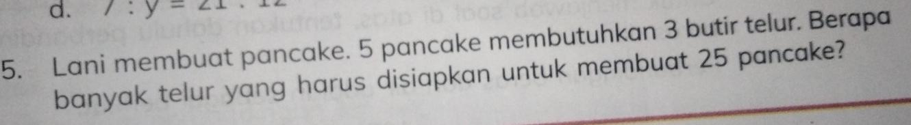 d. 1:y=21
5. Lani membuat pancake. 5 pancake membutuhkan 3 butir telur. Berapa
banyak telur yang harus disiapkan untuk membuat 25 pancake?