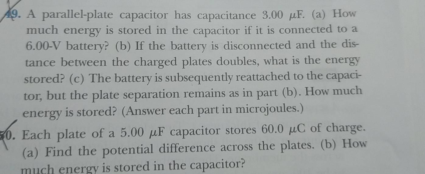 A parallel-plate capacitor has capacitance 3.00 μF. (a) How 
much energy is stored in the capacitor if it is connected to a
6.00-V battery? (b) If the battery is disconnected and the dis- 
tance between the charged plates doubles, what is the energy 
stored? (c) The battery is subsequently reattached to the capaci- 
tor, but the plate separation remains as in part (b). How much 
energy is stored? (Answer each part in microjoules.) 
0. Each plate of a 5.00 μF capacitor stores 60.0 μC of charge. 
(a) Find the potential difference across the plates. (b) How 
much energy is stored in the capacitor?