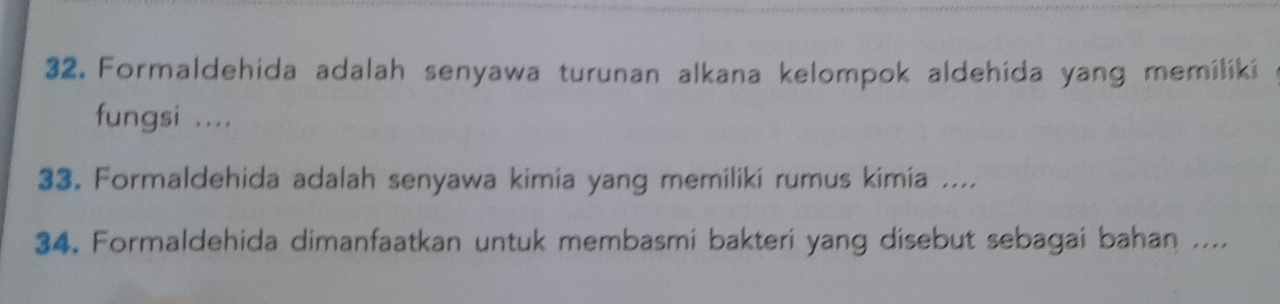 Formaldehida adalah senyawa turunan alkana kelompok aldehida yang memiliki 
fungsi .... 
33. Formaldehida adalah senyawa kimia yang memiliki rumus kimia .... 
34. Formaldehida dimanfaatkan untuk membasmi bakteri yang disebut sebagai bahan ....