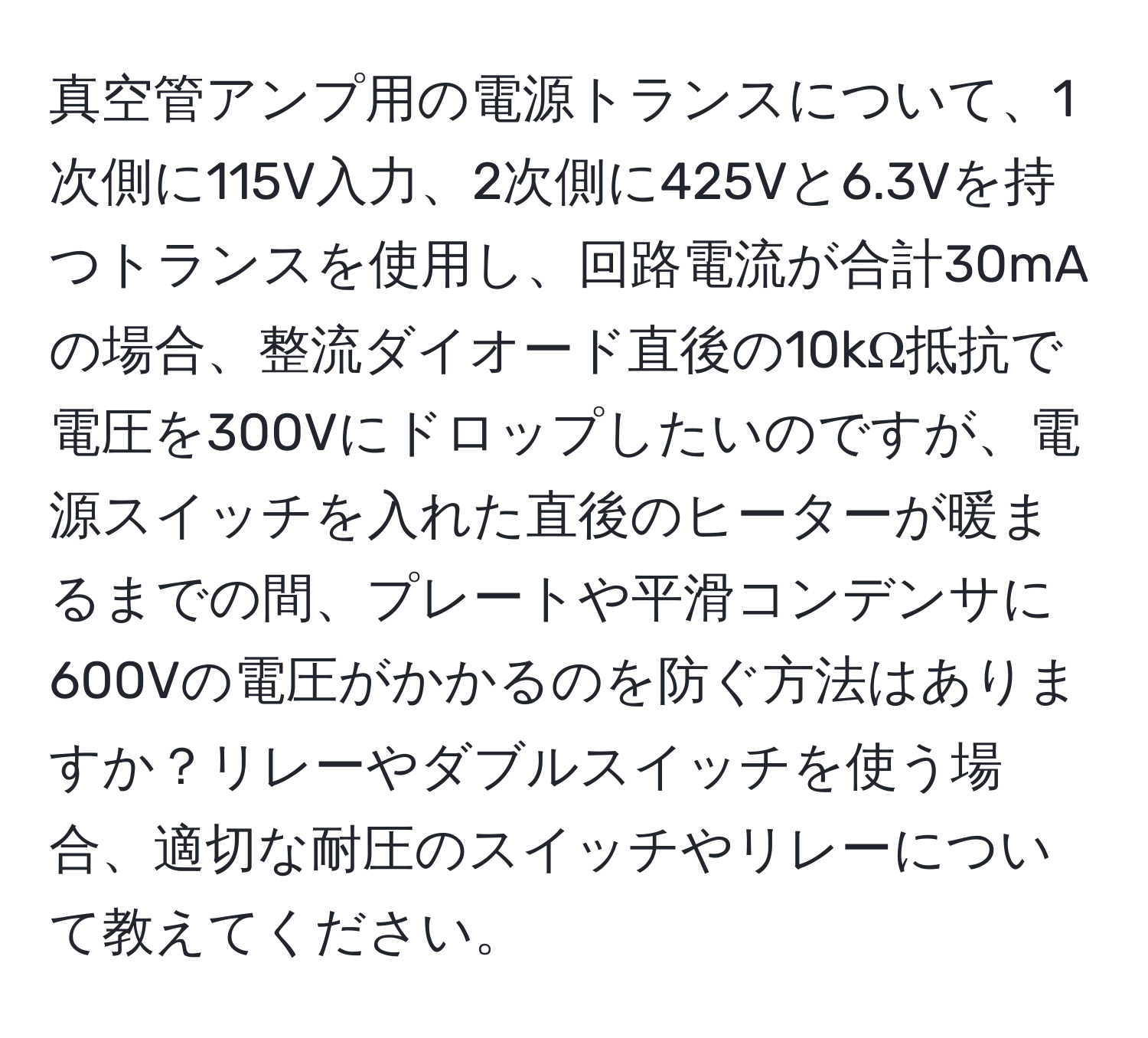 真空管アンプ用の電源トランスについて、1次側に115V入力、2次側に425Vと6.3Vを持つトランスを使用し、回路電流が合計30mAの場合、整流ダイオード直後の10kΩ抵抗で電圧を300Vにドロップしたいのですが、電源スイッチを入れた直後のヒーターが暖まるまでの間、プレートや平滑コンデンサに600Vの電圧がかかるのを防ぐ方法はありますか？リレーやダブルスイッチを使う場合、適切な耐圧のスイッチやリレーについて教えてください。