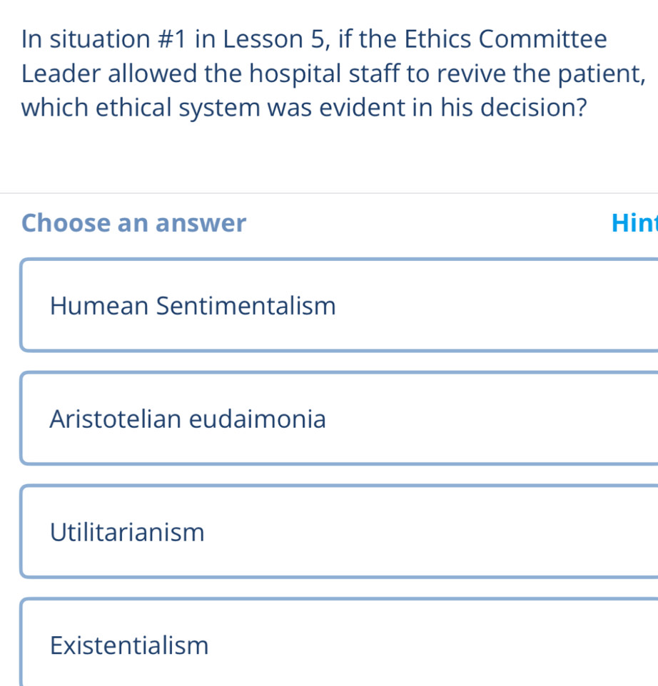 In situation #1 in Lesson 5, if the Ethics Committee
Leader allowed the hospital staff to revive the patient,
which ethical system was evident in his decision?
Choose an answer Hin
Humean Sentimentalism
Aristotelian eudaimonia
Utilitarianism
Existentialism