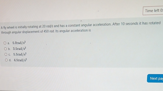 Time left 0
A fly wheel is initially rotating at 20 rad/s and has a constant angular acceleration. After 10 seconds it has rotated
through angular displacement of 450 rød. Its angular acceleration is
a. 5.0rad/s^2
b. 3.5rad/s^2
C. 5.5rad/s^2
d. 4.5rad/s^2
Next pa