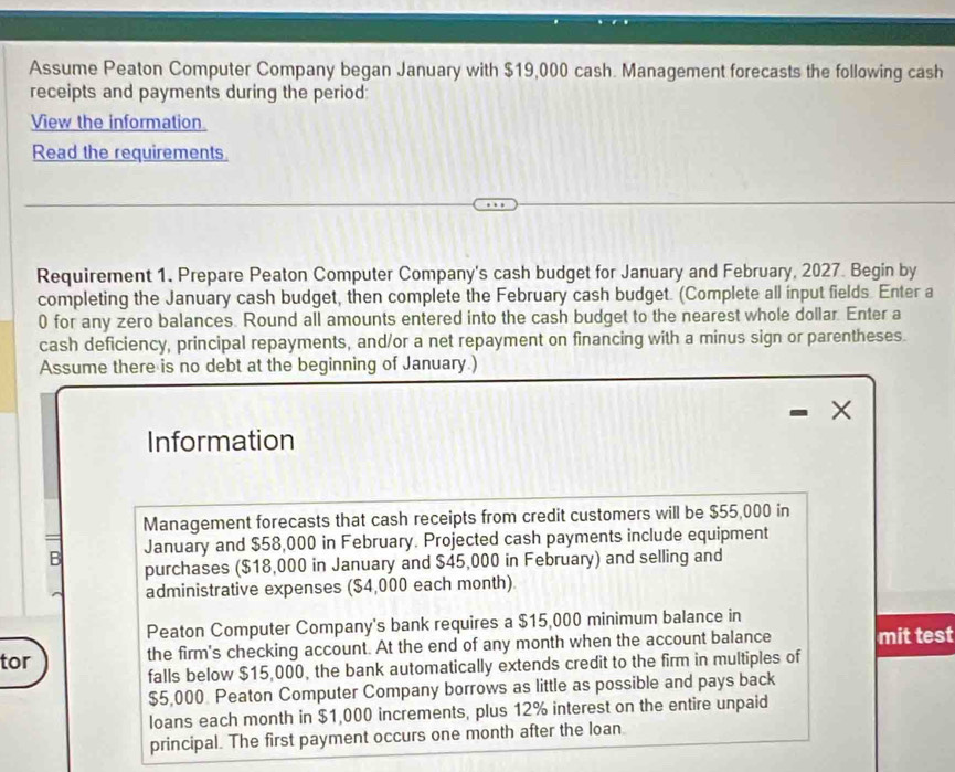 Assume Peaton Computer Company began January with $19,000 cash. Management forecasts the following cash 
receipts and payments during the period: 
View the information. 
Read the requirements 
Requirement 1. Prepare Peaton Computer Company's cash budget for January and February, 2027. Begin by 
completing the January cash budget, then complete the February cash budget. (Complete all input fields. Enter a 
0 for any zero balances. Round all amounts entered into the cash budget to the nearest whole dollar. Enter a 
cash deficiency, principal repayments, and/or a net repayment on financing with a minus sign or parentheses. 
Assume there is no debt at the beginning of January.) 
X 
Information 
Management forecasts that cash receipts from credit customers will be $55,000 in 
B January and $58,000 in February. Projected cash payments include equipment 
purchases ($18,000 in January and $45,000 in February) and selling and 
administrative expenses ($4,000 each month) 
Peaton Computer Company's bank requires a $15,000 minimum balance in 
tor the firm's checking account. At the end of any month when the account balance mit test 
falls below $15,000, the bank automatically extends credit to the firm in multiples of
$5,000 Peaton Computer Company borrows as little as possible and pays back 
loans each month in $1,000 increments, plus 12% interest on the entire unpaid 
principal. The first payment occurs one month after the loan