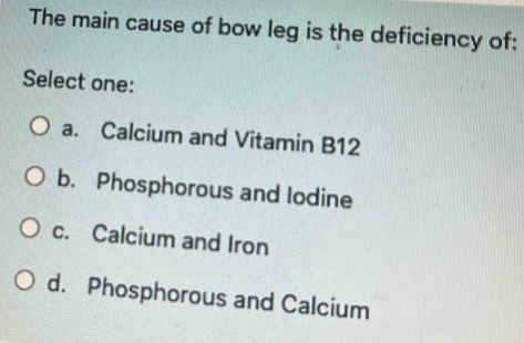 The main cause of bow leg is the deficiency of:
Select one:
a. Calcium and Vitamin B12
b. Phosphorous and lodine
c. Calcium and Iron
d. Phosphorous and Calcium