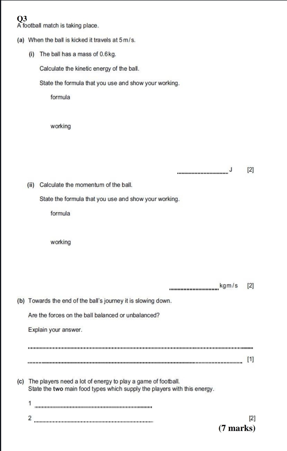 A football match is taking place. 
(a) When the ball is kicked it travels at 5 m/s. 
(i) The ball has a mass of 0.6kg. 
Calculate the kinetic energy of the ball. 
State the formula that you use and show your working. 
formula 
working 
_Jī [2] 
(ii) Calculate the momentum of the ball. 
State the formula that you use and show your working. 
formula 
working 
_ kgm/s [2] 
(b) Towards the end of the ball's journey it is slowing down. 
Are the forces on the ball balanced or unbalanced? 
Explain your answer. 
_ 
_[1] 
(c) The players need a lot of energy to play a game of football. 
State the two main food types which supply the players with this energy. 
_1 
2 _[2] 
(7 marks)