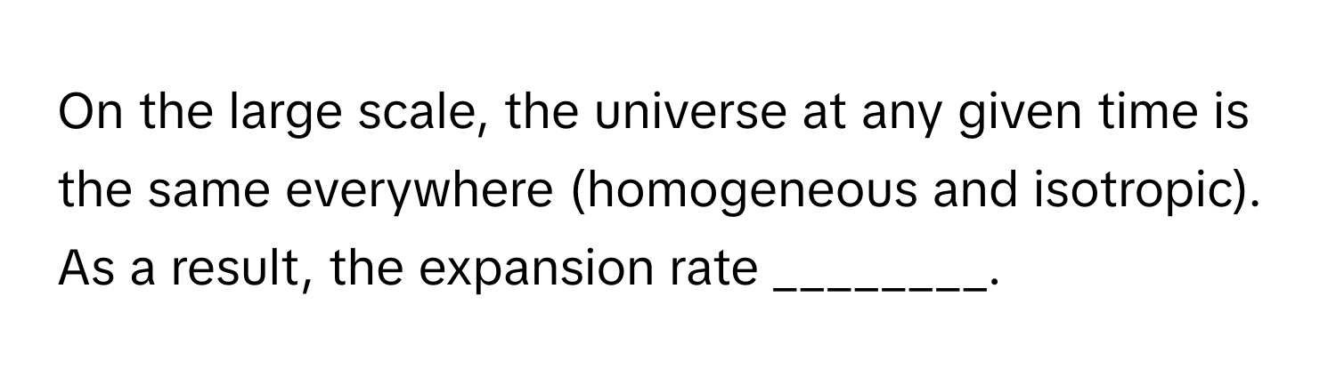 On the large scale, the universe at any given time is the same everywhere (homogeneous and isotropic). As a result, the expansion rate ________.