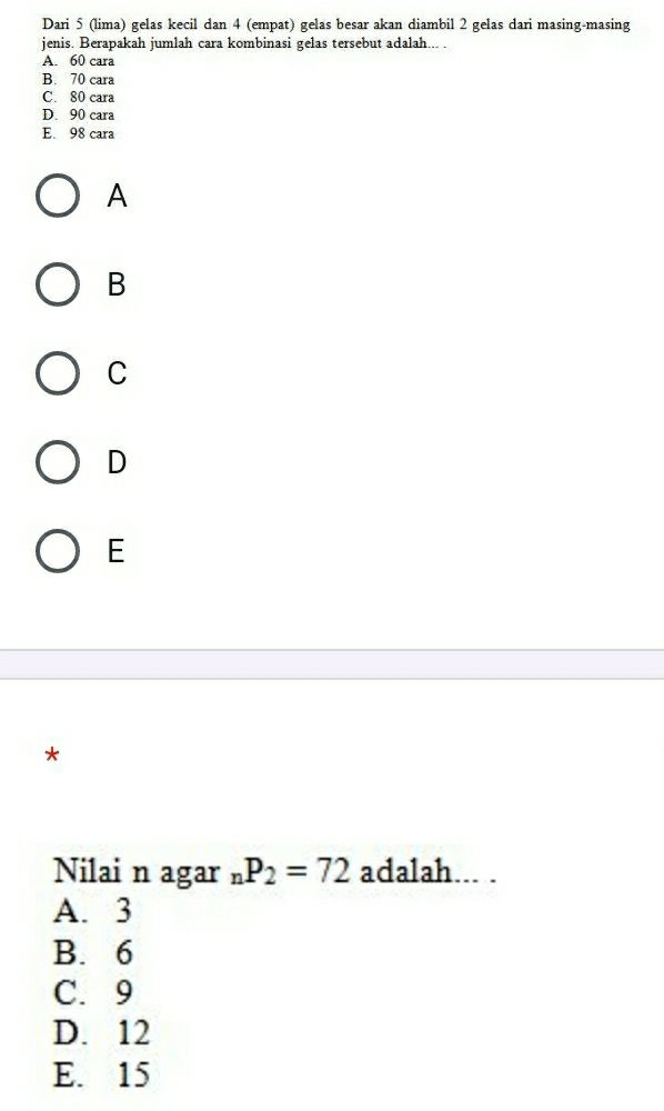 Dari 5 (lima) gelas kecil dan 4 (empat) gelas besar akan diambil 2 gelas dari masing-masing
jenis. Berapakah jumlah cara kombinasi gelas tersebut adalah... .
A. 60 cara
B. 70 cara
C. 80 cara
D. 90 cara
E. 98 cara
A
B
C
D
E
*
Nilai n agar _nP_2=72 adalah... .
A. 3
B. 6
C. 9
D. 12
E. 15