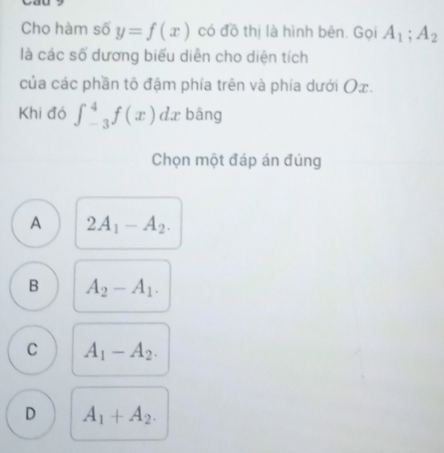 Cho hàm số y=f(x) có đồ thị là hình bên. Gọi A_1; A_2
là các số dương biểu diễn cho diện tích
của các phần tô đậm phía trên và phía dưới Οx.
Khi đó ∈t _(-3)^4f(x)dx bāng
Chọn một đáp án đúng
A 2A_1-A_2.
B A_2-A_1.
C A_1-A_2.
D A_1+A_2.