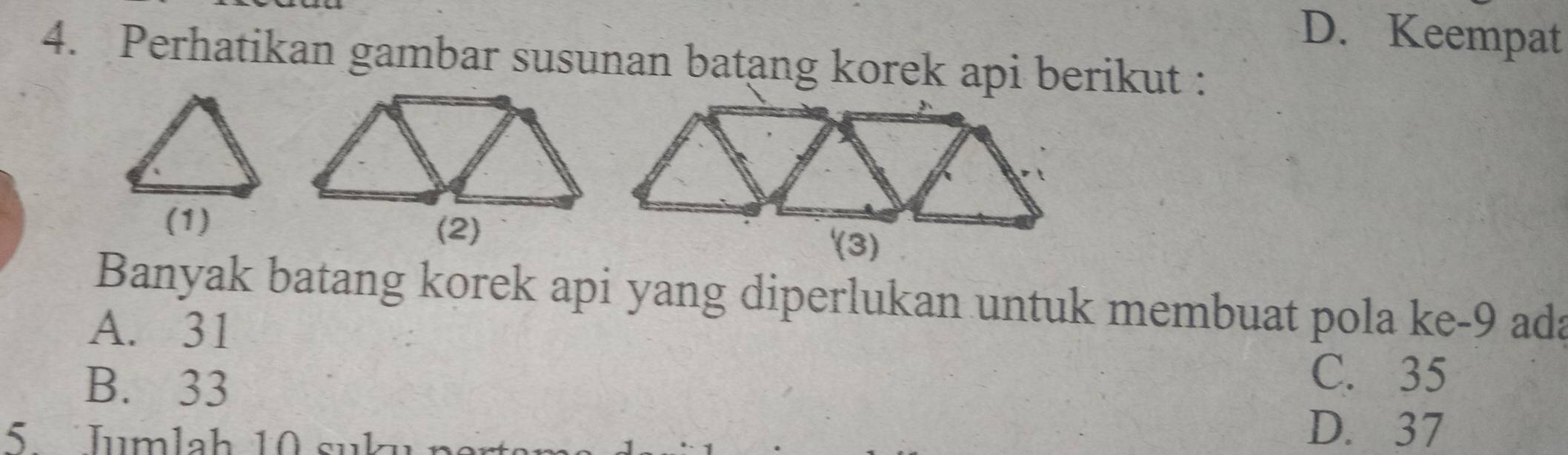 D. Keempat
4. Perhatikan gambar susunan batang korek api berikut :
(1)
(2)
Banyak batang korek api yang diperlukan untuk membuat pola ke -9 ada
A. 31
B. 33
C. 35
5 Jumlah 10 suku
D. 37