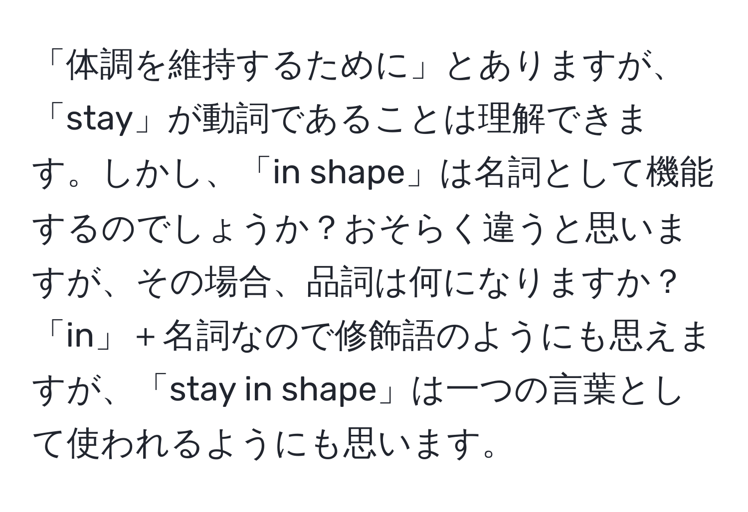 「体調を維持するために」とありますが、「stay」が動詞であることは理解できます。しかし、「in shape」は名詞として機能するのでしょうか？おそらく違うと思いますが、その場合、品詞は何になりますか？「in」＋名詞なので修飾語のようにも思えますが、「stay in shape」は一つの言葉として使われるようにも思います。