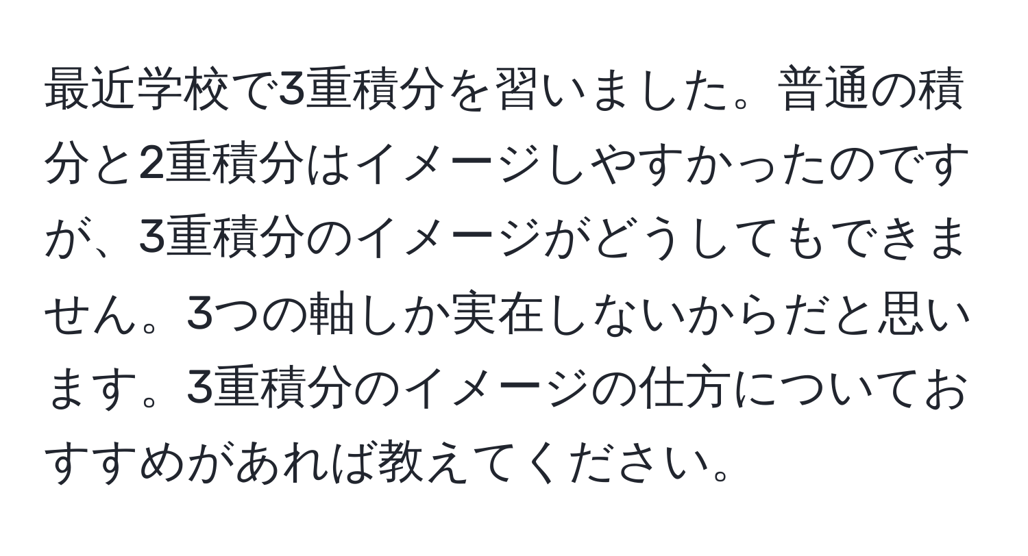 最近学校で3重積分を習いました。普通の積分と2重積分はイメージしやすかったのですが、3重積分のイメージがどうしてもできません。3つの軸しか実在しないからだと思います。3重積分のイメージの仕方についておすすめがあれば教えてください。