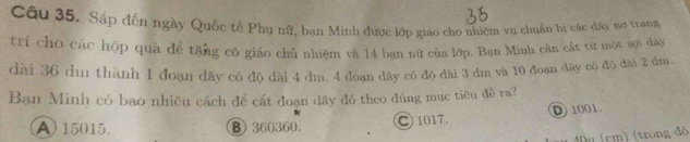 Cầu 35. Sắp đến ngày Quốc tế Phụ nữ, bạn Minh được lớp giao cho nhiệm vụ chuẩn bị các dây nơ trang
trí cho các hộp quà để tặng có giáo chủ nhiệm và 14 bạn nữ của lớp. Bạn Minh cần cát từ một sợi dây
dài 36 dm thành 1 đoạn dây có độ dài 4 dm. 4 đoạn dây có độ dài 3 dm và 10 đoạn dây có độ dài 2 dm.
Ban Minh có bao nhiêu cách để cát đoạn dây đó theo đúng mục tiêu đề ra?
A) 15015. B 360360. C 1017. D 1001.
40n (cm) (trong đó