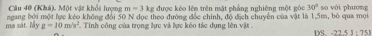 (Khá). Một vật khối lượng m=3kg được kéo lên trên mặt phẳng nghiêng một góc 30° so với phương 
ngang bởi một lực kéo không đổi 50 N dọc theo đường dốc chính, độ dịch chuyển của vật là 1,5m, bỏ qua mọi 
ma sát. lấy g=10m/s^2. Tính công của trọng lực và lực kéo tác dụng lên vật . 
DS. -22.5J:75J