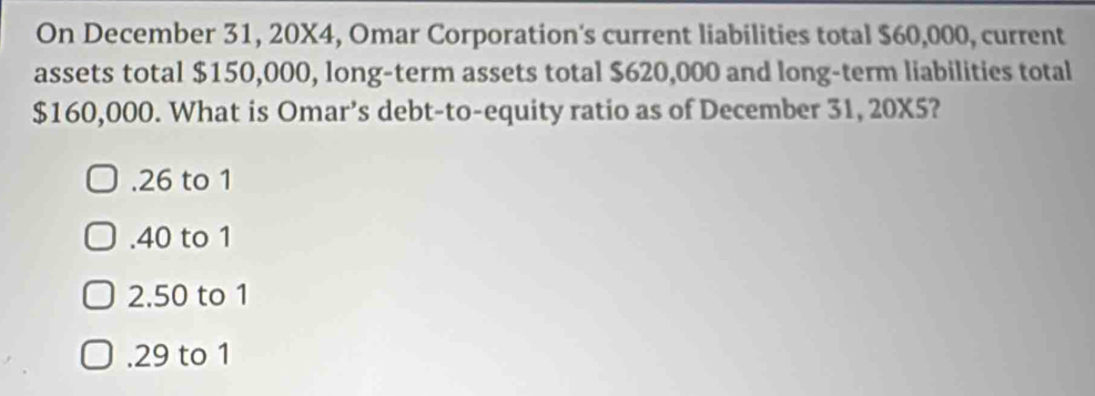 On December 31, 20X4, Omar Corporation's current liabilities total $60,000, current
assets total $150,000, long-term assets total $620,000 and long-term liabilities total
$160,000. What is Omar’s debt-to-equity ratio as of December 31, 20X5?. 26 to 1 . 40 to 1
2. 50 to 1 . 29 to 1