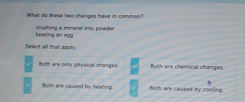 What do these two changes have in common?
crushing a mineral into powder
beating an egg
Select all that apply.
Both are only physical changes. Both are chemical changes.
Both are caused by heating. Both are caused by cooling.