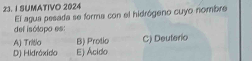 SUMATIVO 2024
El agua pesada se forma con el hidrógeno cuyo nombre
del isótopo es:
A) Tritio B) Protio C) Deuterio
D) Hidróxido E) Ácido