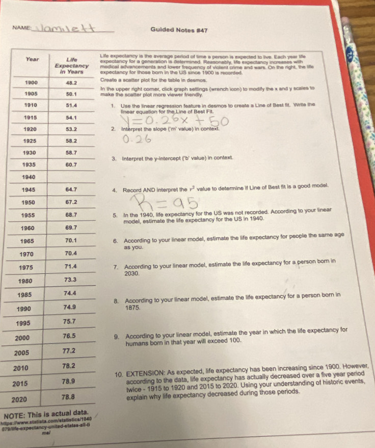 NAME:_ Guided Notes #47 
Life expectancy is the average period of time a person is expected to live. Each year life 
expectancy for a generation is determined. Reasonably, life expectancy increases with 
medical advancements and lower frequency of violent crime and wars. On the right, the life 
expectancy for those born in the US since 1900 is recorded. 
Create a scatter plot for the table in desmos. 
In the upper right comer, click graph settings (wrench icon) to modify the x and y scales to 
make the scatter plot more viewer friendly. 
1. Use the linear regression feature in desmos to create a Line of Best fit. Write the 
linear equation for the Line of Best Fit. 
2. Interpret the slope ('m' value) in context. 
3. Interpret the y-intercept ('b'
value) in context. 
4、 Record AND interpret the r^2 value to determine if Line of Best fit is a good model. 
5. In the 1940, life expectancy for the US was not recorded. According to your linear 
model, estimate the life expectancy for the US in 1940. 
1 6. According to your linear model, estimate the life expectancy for people the same age 
1 as you. 
1 7. According to your linear model, estimate the life expectancy for a person born in
2030. 
1 
1 
1 8. According to your linear model, estimate the life expectancy for a person born in
1875. 
19 
20 9. According to your linear model, estimate the year in which the life expectancy for
20 humans born in that year will exceed 100.
20
10. EXTENSION: As expected, life expectancy has been increasing since 1900. However,
20 according to the data, life expectancy has actually decreased over a five year period 
twice - 1915 to 1920 and 2015 to 2020. Using your understanding of historic events, 
20 explain why life expectancy decreased during those periods. 
NOTE 
https://www.statista.co 
#79/life-expectancy-united-states-all-ti 
mel