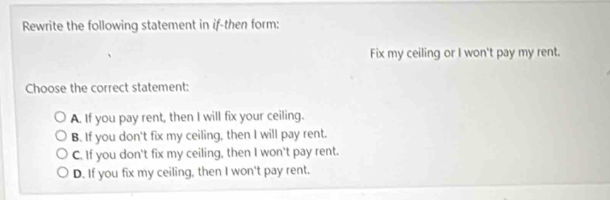 Rewrite the following statement in if-then form:
Fix my ceiling or I won't pay my rent.
Choose the correct statement:
A. If you pay rent, then I will fix your ceiling.
B. If you don't fix my ceiling, then I will pay rent.
C. If you don't fix my ceiling, then I won't pay rent.
D. If you fix my ceiling, then I won't pay rent.