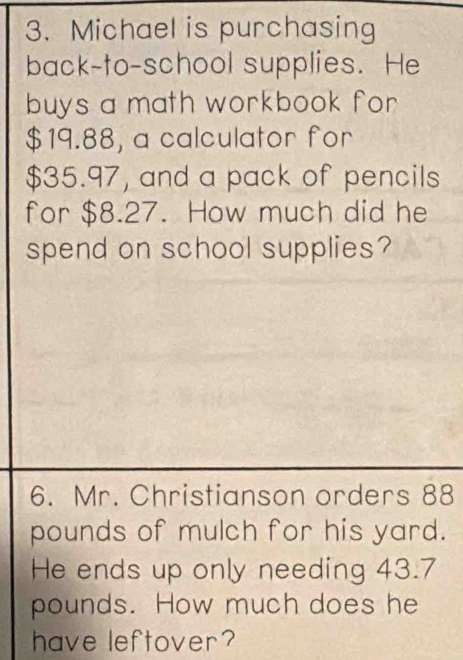 Michael is purchasing 
back-to-school supplies. He 
buys a math workbook for
$19.88, a calculator for
$35.97, and a pack of pencils 
for $8.27. How much did he 
spend on school supplies? 
6. Mr. Christianson orders 88
pounds of mulch for his yard. 
He ends up only needing 43.7
pounds. How much does he 
have leftover?