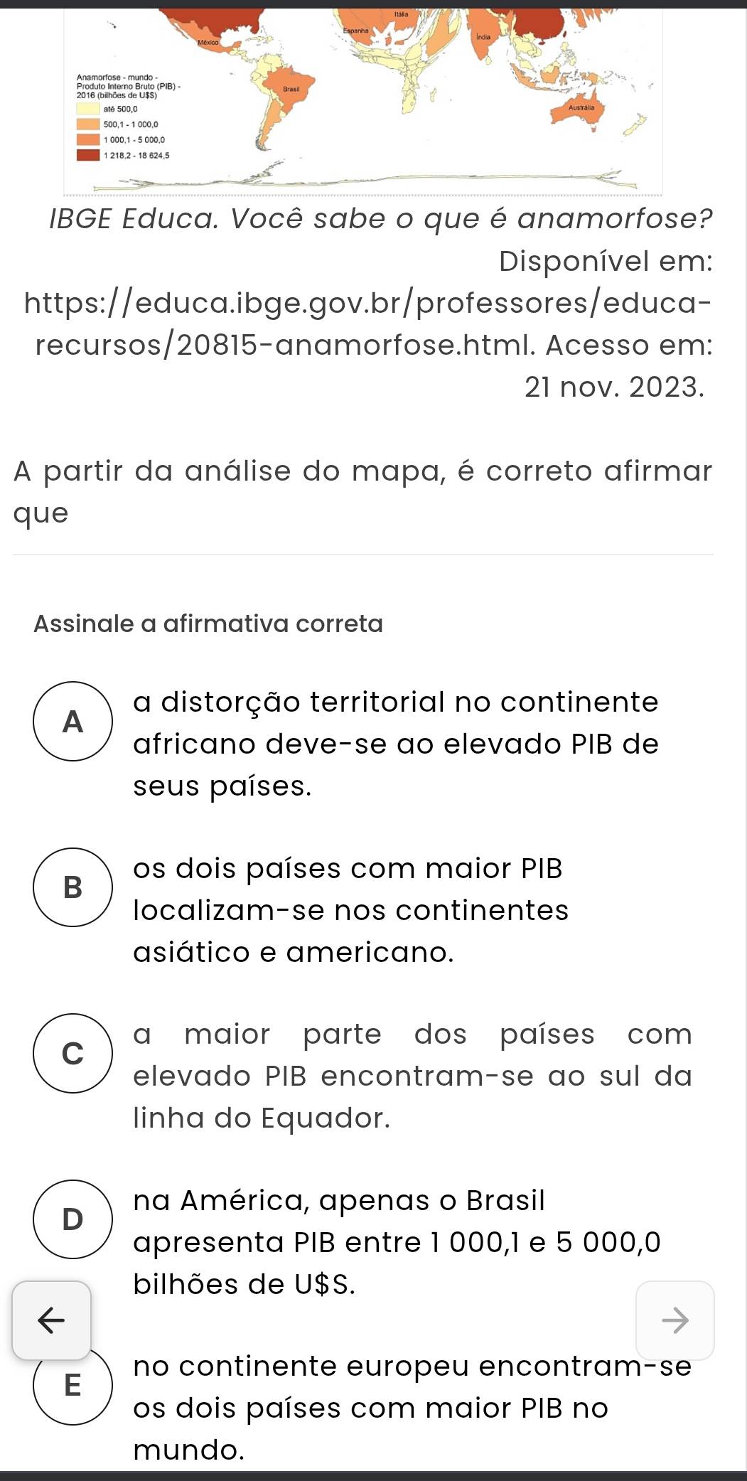 IBGE Educa. Você sabe o que é anamorfose?
Disponível em:
https://educa.ibge.gov.br/professores/educa-
recursos/20815-anamorfose.html. Acesso em:
21 nov. 2023.
A partir da análise do mapa, é correto afirmar
que
Assinale a afirmativa correta
A
a distorção territorial no continente
africano deve-se ao elevado PIB de
seus países.
B os dois países com maior PIB
localizam-se nos continentes
asiático e americano.
a maior parte dos países com
C
elevado PIB encontram-se ao sul da
linha do Equador.
na América, apenas o Brasil
D
apresenta PIB entre 1 000,1 e 5 000,0
bilhões de U$S.
no continente europeu encontram-se
E
os dois países com maior PIB no
mundo.