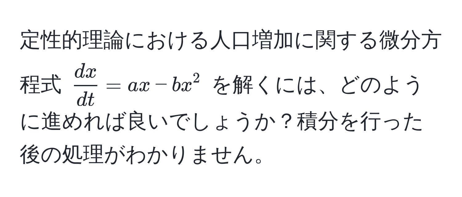 定性的理論における人口増加に関する微分方程式 $ dx/dt  = ax - bx^2$ を解くには、どのように進めれば良いでしょうか？積分を行った後の処理がわかりません。