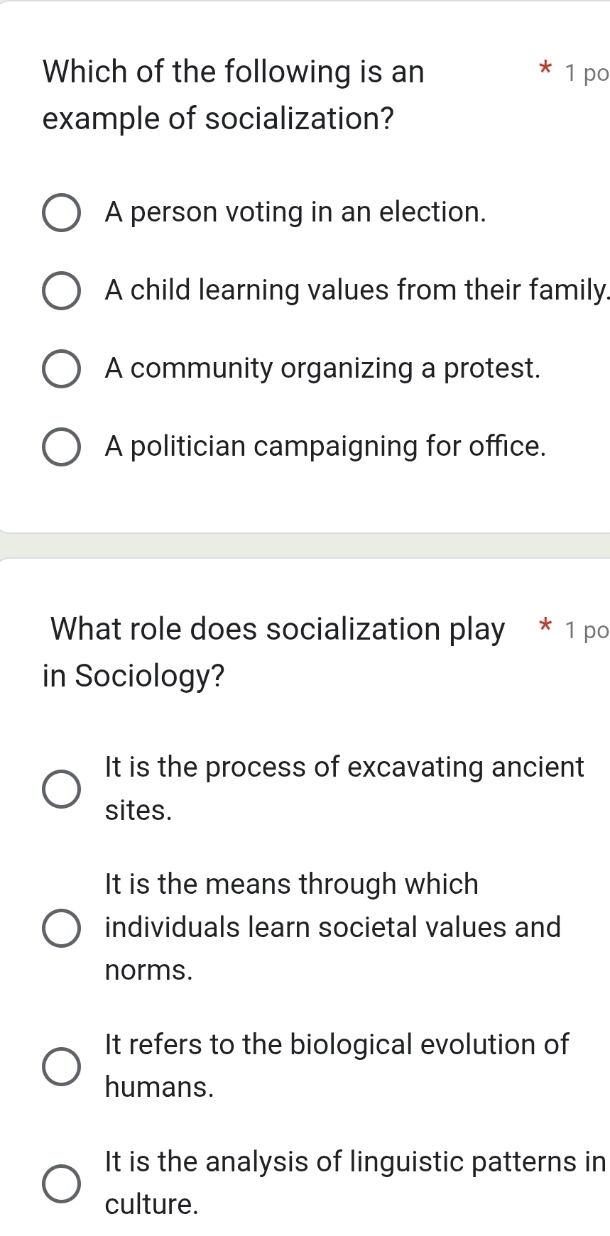 Which of the following is an 1 po
example of socialization?
A person voting in an election.
A child learning values from their family.
A community organizing a protest.
A politician campaigning for office.
What role does socialization play * 1 po
in Sociology?
It is the process of excavating ancient
sites.
It is the means through which
individuals learn societal values and
norms.
It refers to the biological evolution of
humans.
It is the analysis of linguistic patterns in
culture.