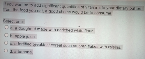 If you wanted to add significant quantities of vitamins to your dietary pattern
from the food you eat, a good choice would be to consume
Select one:
a. a doughnut made with enriched white flour.
b. apple juice.
c. a fortified breakfast cereal such as bran flakes with raisins.
d. a banana.