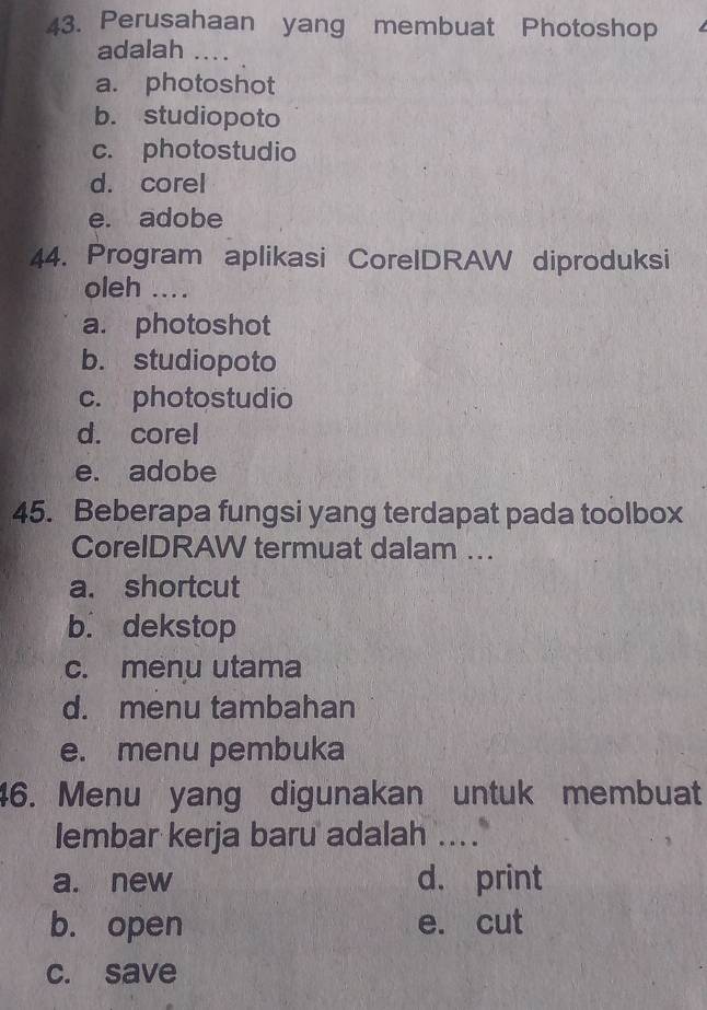 Perusahaan yang membuat Photoshop
adalah ....
a. photoshot
b. studiopoto
c. photostudio
d. corel
e. adobe
44. Program aplikasi CorelDRAW diproduksi
oleh ....
a. photoshot
b. studiopoto
c. photostudio
d. corel
e. adobe
45. Beberapa fungsi yang terdapat pada toolbox
CoreIDRAW termuat dalam ..
a. shortcut
b. dekstop
c. menu utama
d. menu tambahan
e. menu pembuka
46. Menu yang digunakan untuk membuat
lembar kerja baru adalah ....
a. new d. print
b. open e. cut
c. save