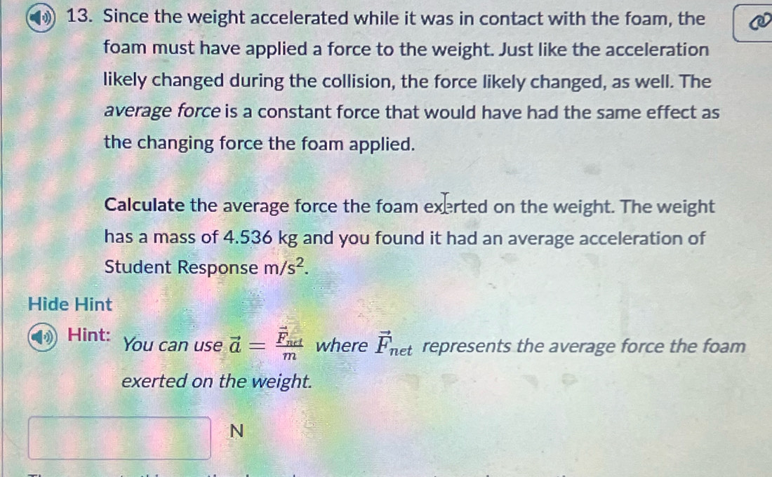 Since the weight accelerated while it was in contact with the foam, the 
foam must have applied a force to the weight. Just like the acceleration 
likely changed during the collision, the force likely changed, as well. The 
average force is a constant force that would have had the same effect as 
the changing force the foam applied. 
Calculate the average force the foam exerted on the weight. The weight 
has a mass of 4.536 kg and you found it had an average acceleration of 
Student Response m/s^2. 
Hide Hint 
Hint: You can use vector a=frac vector F_actm where vector F_net represents the average force the foam 
exerted on the weight.
-i □°
N