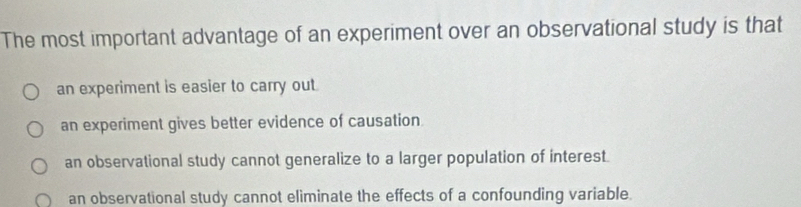 The most important advantage of an experiment over an observational study is that
an experiment is easier to carry out.
an experiment gives better evidence of causation
an observational study cannot generalize to a larger population of interest.
an observational study cannot eliminate the effects of a confounding variable.