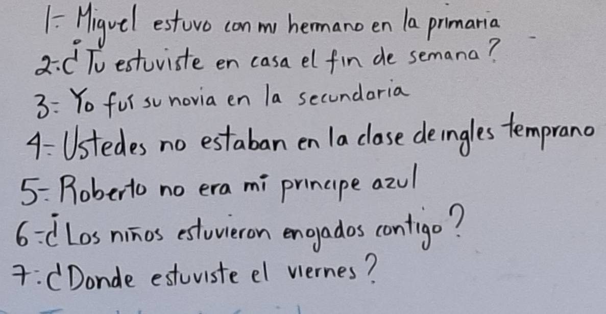 1 = Higvel estovo conm hemano en la primarig
2/ c To estuviste en casa el fin de semana? 
3: Yo fur su novia en la secundoria 
4: Ustedes no estaban en la clase deingles temprano 
5: Roberto no era mi prinape azu 
6: [Los ninos estoieron engyados contrigo? 
:CDonde estuvisteel vernes?