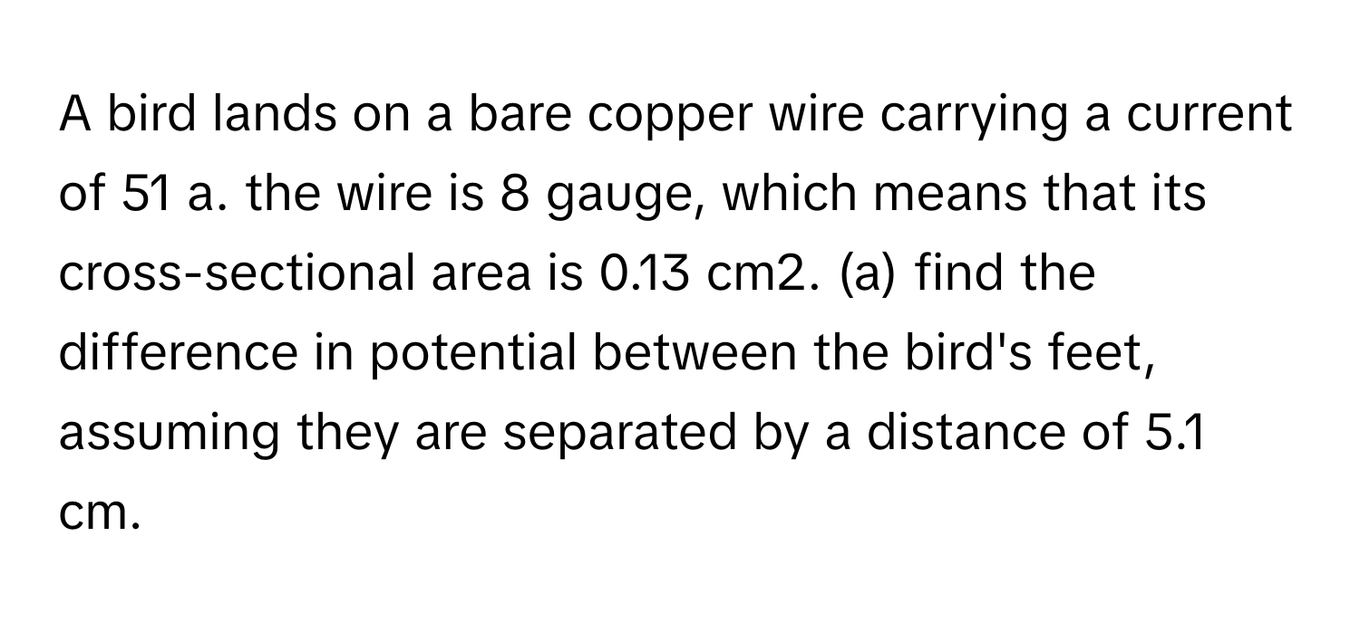 A bird lands on a bare copper wire carrying a current of 51  a. the wire is 8 gauge, which means that its cross-sectional area is 0.13 cm2. (a) find the difference in potential between the bird's feet, assuming they are separated by a distance of 5.1 cm.