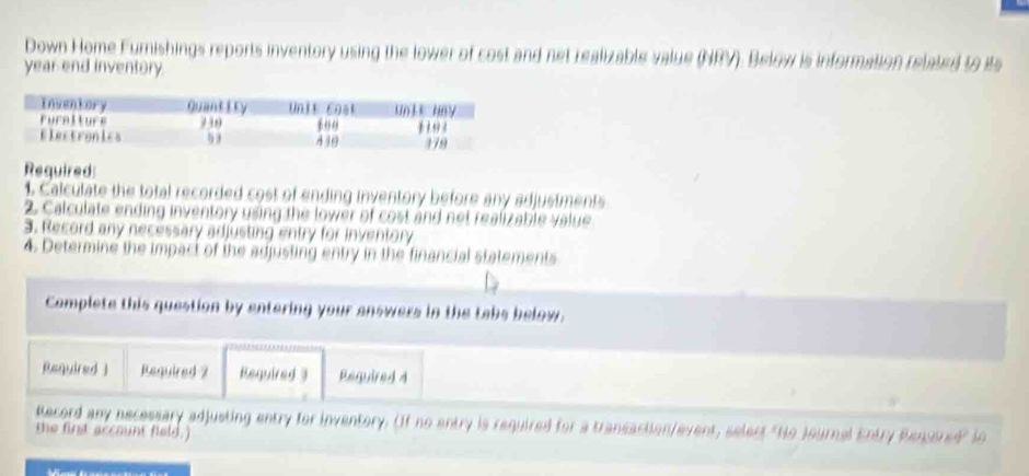 Down Home Furnishings reports inventory using the lower of cost and net realizable value (NRV). Below is information related to ts 
year end inventory 
Required: 
1. Calculate the total recorded cost of ending inventory before any adjustments 
2 Calculate ending inventory using the lower of cost and net realizable value 
3. Record any necessary adjusting entry for inventory 
4. Determine the impact of the adjusting entry in the financial statements 
Complete this question by entering your answers in the tabs below. 
Required ] Required 2 Required 3 Required 4 
5 
Record any necessary adjusting entry for inventory. (If no entry is required for a transaction/event, select "No Journal Entry Renusred" in 
the first account field.)