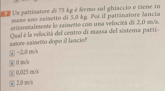 Un pattinatore di 75 kg è fermo sul ghiaccio e tiene in
mano uno zainetto di 5,0 kg. Poi il pattinatore lancia
orizzontalmente lo zainetto con una velocità di 2,0 m/s.
Qual è la velocità del centro di massa del sistema patti-
natore-zainetto dopo il lancio?
λ −2,0 m/s
в 0 m/s
c 0,025 m/s
ь 2,0 m/s