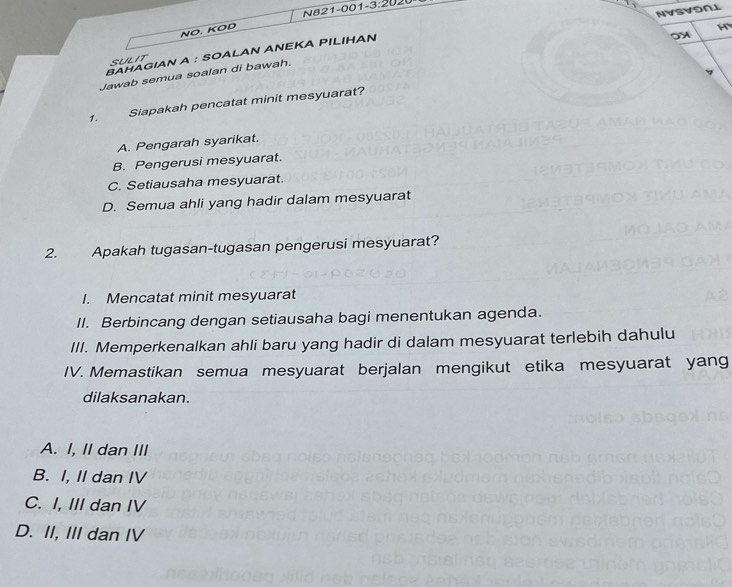 NVSVONL
NO. KOD N821-001-3:2020
H
ΒAΗAGIAN A : SOALAN AΝΕΚA PILΙΗAΝ
on
SULIT
Jawab semua soalan di bawah.
1. Siapakah pencatat minit mesyuarat?
A. Pengarah syarikat.
B. Pengerusi mesyuarat.
C. Setiausaha mesyuarat.
D. Semua ahli yang hadir dalam mesyuarat
2. Apakah tugasan-tugasan pengerusi mesyuarat?
I. Mencatat minit mesyuarat
II. Berbincang dengan setiausaha bagi menentukan agenda.
III. Memperkenalkan ahli baru yang hadir di dalam mesyuarat terlebih dahulu
IV. Memastikan semua mesyuarat berjalan mengikut etika mesyuarat yang
dilaksanakan.
A. I, II dan III
B. I, II dan IV
C. I, III dan IV
D. II, III dan IV