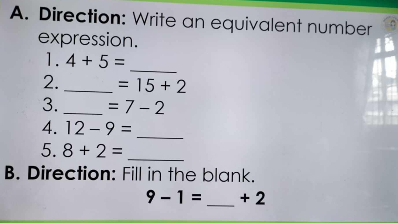 Direction: Write an equivalent number 
expression. 
1. 4+5= _ 
2._
=15+2
3._
=7-2
_ 
4. 12-9=
5. 8+2= _ 
B. Direction: Fill in the blank.
9-1= _ + 2