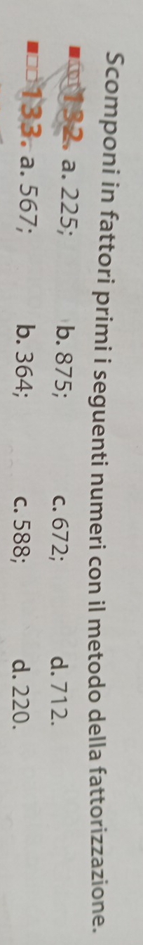 Scomponi in fattori primi i seguenti numeri con il metodo della fattorizzazione.
32. a. 225; b. 875;
c. 672; d. 712.
133. a. 567; b. 364; c. 588; d. 220.