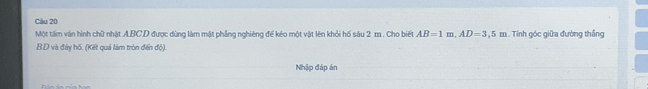 Một tấm ván hình chữ nhật ABCD được dùng làm mặt phầng nghiêng đế kéo một vật lên khỏi hố sâu 2 m. Cho biết AB=1m, AD=3,5m. Tính góc giữa đường thẳng
BD và đáy hố. (Kết quả làm tròn đến độ). 
Nhập đáp án