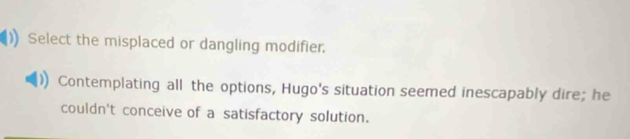 Select the misplaced or dangling modifier.
Contemplating all the options, Hugo's situation seemed inescapably dire; he
couldn't conceive of a satisfactory solution.