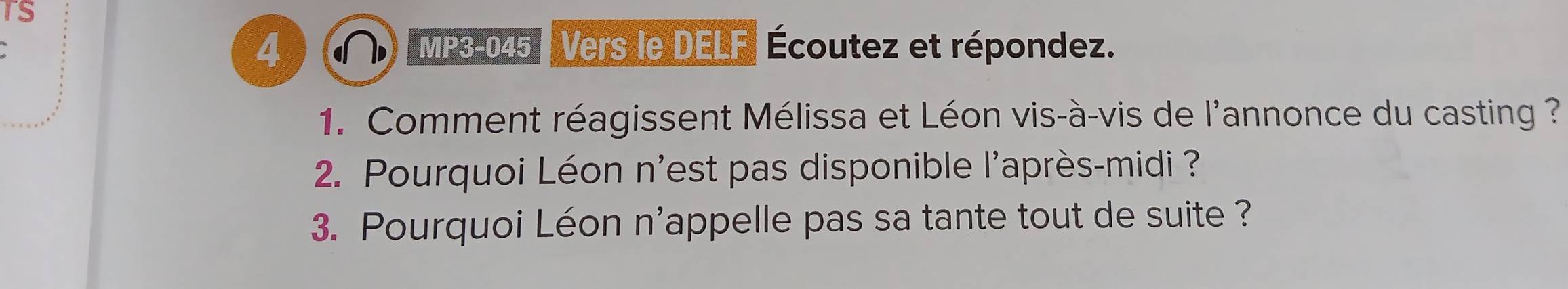 TS 
4 MP3- 045 Vers le DELF Écoutez et répondez. 
1. Comment réagissent Mélissa et Léon vis-à-vis de l'annonce du casting ? 
2. Pourquoi Léon n'est pas disponible l'après-midi ? 
3. Pourquoi Léon n'appelle pas sa tante tout de suite ?