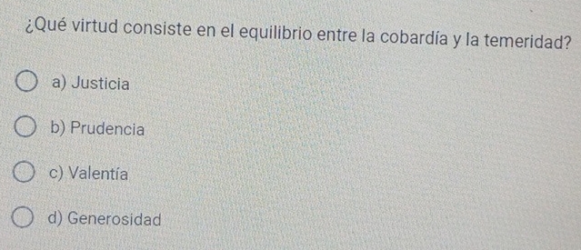 ¿Qué virtud consiste en el equilibrio entre la cobardía y la temeridad?
a) Justicia
b) Prudencia
c) Valentía
d) Generosidad