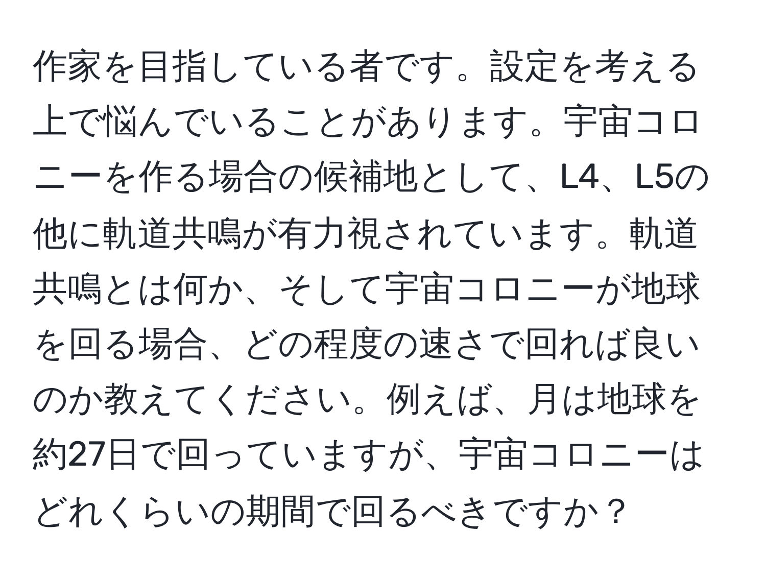 作家を目指している者です。設定を考える上で悩んでいることがあります。宇宙コロニーを作る場合の候補地として、L4、L5の他に軌道共鳴が有力視されています。軌道共鳴とは何か、そして宇宙コロニーが地球を回る場合、どの程度の速さで回れば良いのか教えてください。例えば、月は地球を約27日で回っていますが、宇宙コロニーはどれくらいの期間で回るべきですか？