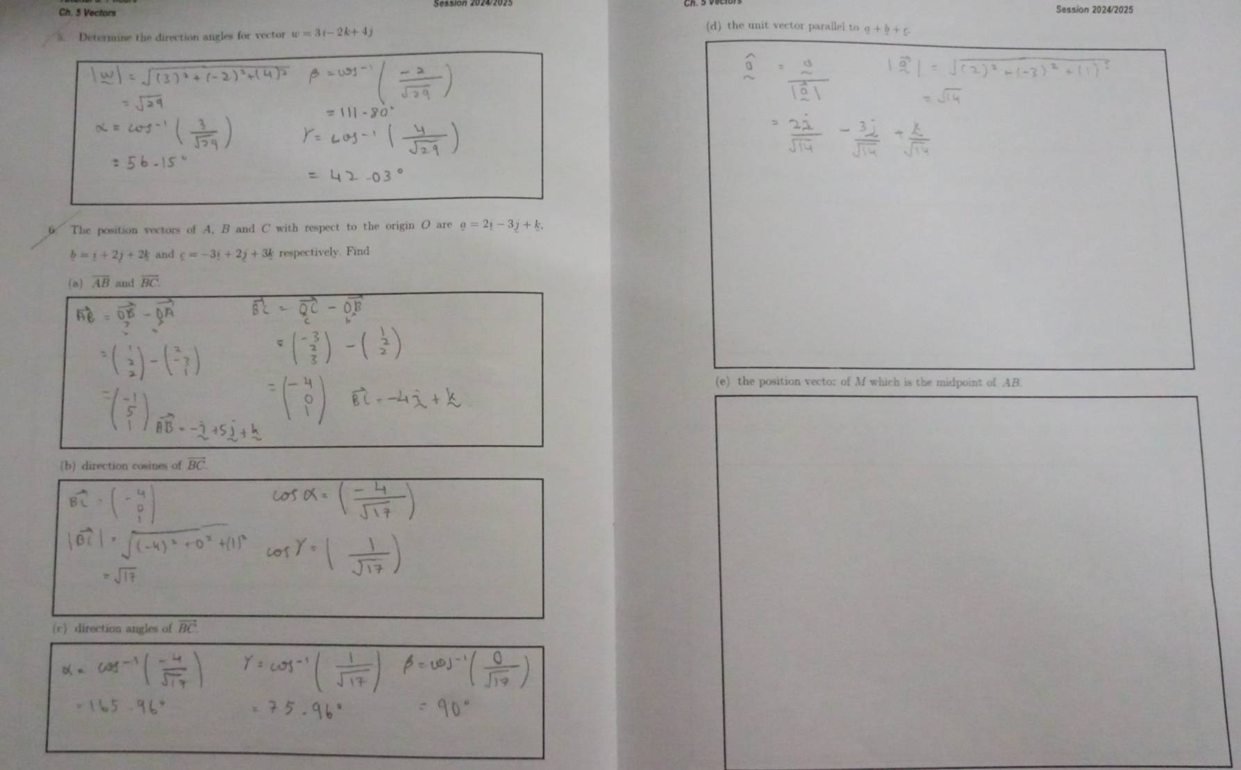 Session 2024/2025 
Ch. 5 Vectors (d) the unit vector parallel to q+b+c
5.. Determine the direction angles for vector w=3i-2k+4j
6: The position vectors of A, B and C with respect to the origin O are a=2_1-3_2+k.
b=i+2j+2k and _ c=-3_ i+2_ j+3_ k respectively. Find 
(a) overline AB and overline BC. 
(e) the position vecto: of M which is the midpoint of AB
(b) direction cosines of vector BC
(c) direction angles of vector BC