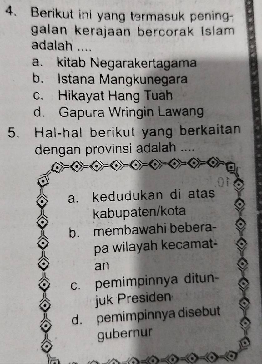 Berikut ini yang termasuk pening-
galan kerajaan bercorak Islam 
adalah ....
a. kitab Negarakertagama
b. Istana Mangkunegara
c. Hikayat Hang Tuah
d. Gapura Wringin Lawang
5. Hal-hal berikut yang berkaitan
dengan provinsi adalah ....
a. kedudukan di atas
kabupaten/kota
b. membawahi bebera-
pa wilayah kecamat-
an
c. pemimpinnya ditun-
juk Presiden
d. pemimpinnya disebut
gubernur