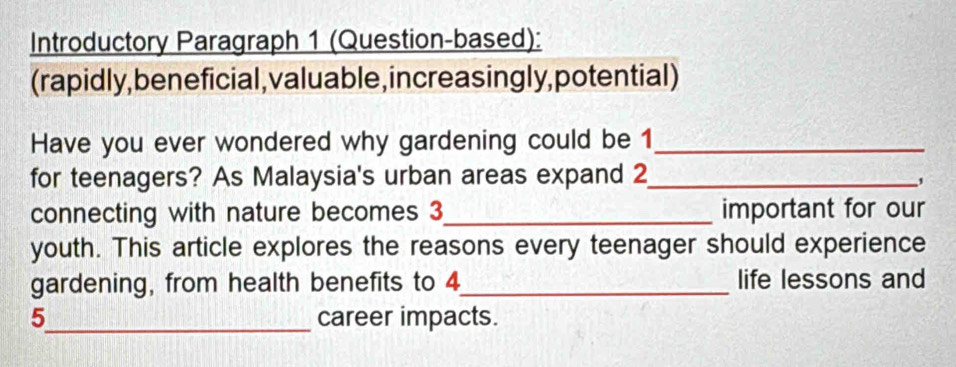 Introductory Paragraph 1 (Question-based): 
(rapidly, beneficial, valuable, increas ingly, potential) 
Have you ever wondered why gardening could be 1 _ 
for teenagers? As Malaysia's urban areas expand 2 _ 
, 
connecting with nature becomes 3 _important for our 
youth. This article explores the reasons every teenager should experience 
gardening, from health benefits to 4 _ life lessons and
5 _ career impacts.