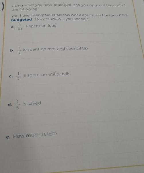 Using what you have practised, can you work out the cost of 
the following: 
You have been paid £840 this week and this is how you have 
budgeted. How much will you spend? 
a.  1/10  is spent on food 
b.  1/3  is spent on rent and council tax 
C.  1/7  is spent on utility bills 
d.  1/5  is saved 
e. How much is left?