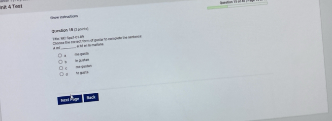 Init 4 Test
Show instructions
Question 15 (2 points)
Title: MC Spa1-01-09 Choose the correct form of gustar to complete the sentence
A mí_ el fé en la mañana
a me gusta
n le gustan
c me gustan
a te gusta
Next Page Back